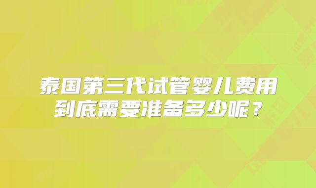 泰国第三代试管婴儿费用到底需要准备多少呢?