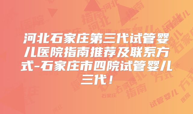 河北石家庄第三代试管婴儿医院指南推荐及联系方式-石家庄市四院试管婴儿三代!