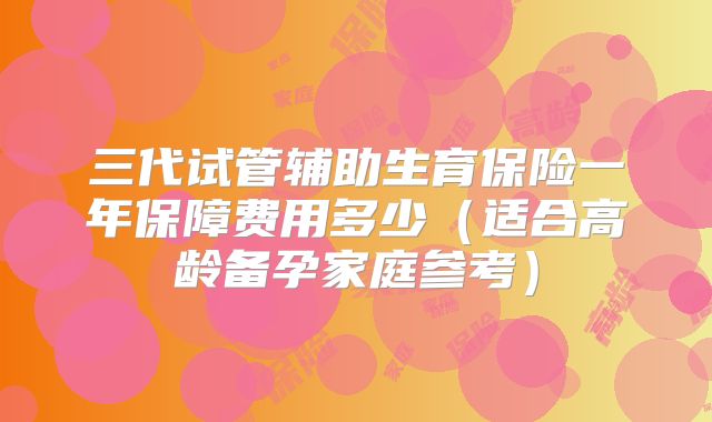 三代试管辅助生育保险一年保障费用多少（适合高龄备孕家庭参考）