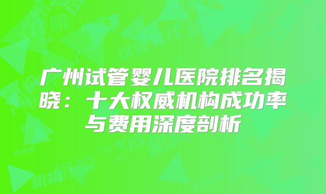 广州试管婴儿医院排名揭晓：十大权威机构成功率与费用深度剖析