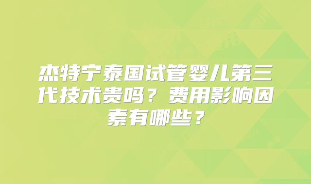 杰特宁泰国试管婴儿第三代技术贵吗？费用影响因素有哪些？
