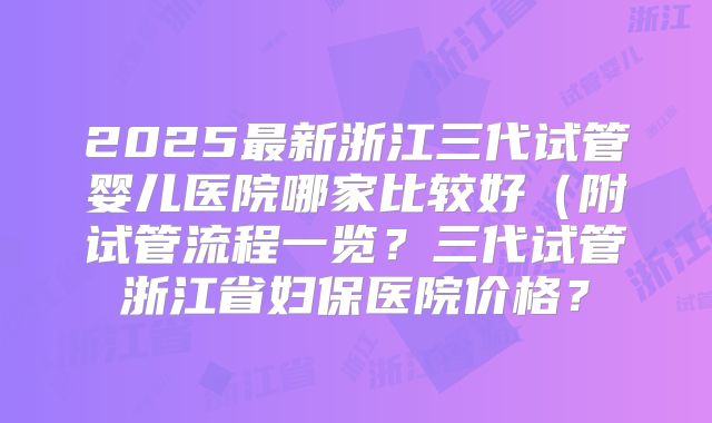 2025最新浙江三代试管婴儿医院哪家比较好(附试管流程一览?三代试管浙江省妇保医院价格?