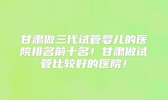 甘肃做三代试管婴儿的医院排名前十名！甘肃做试管比较好的医院！