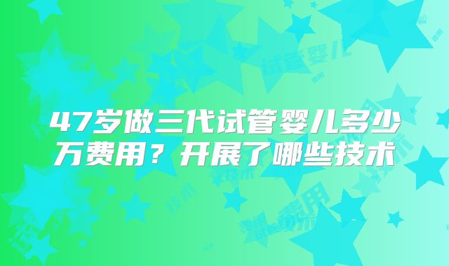 47岁做三代试管婴儿多少万费用？开展了哪些技术