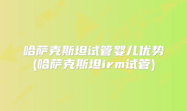 哈萨克斯坦试管婴儿优势(哈萨克斯坦irm试管)