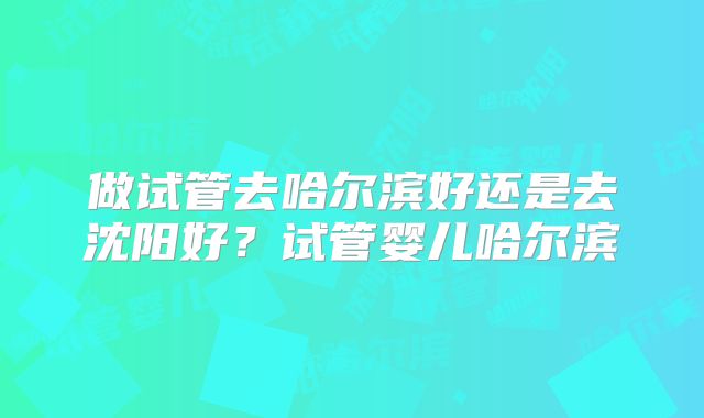 做试管去哈尔滨好还是去沈阳好？试管婴儿哈尔滨