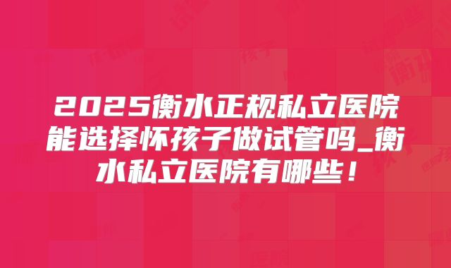 2025衡水正规私立医院能选择怀孩子做试管吗_衡水私立医院有哪些!