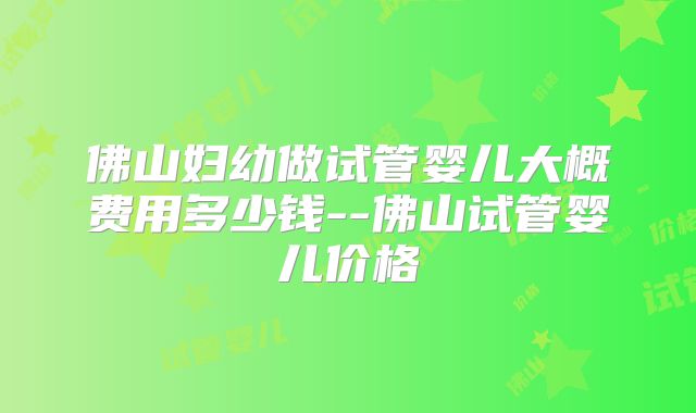 佛山妇幼做试管婴儿大概费用多少钱--佛山试管婴儿价格