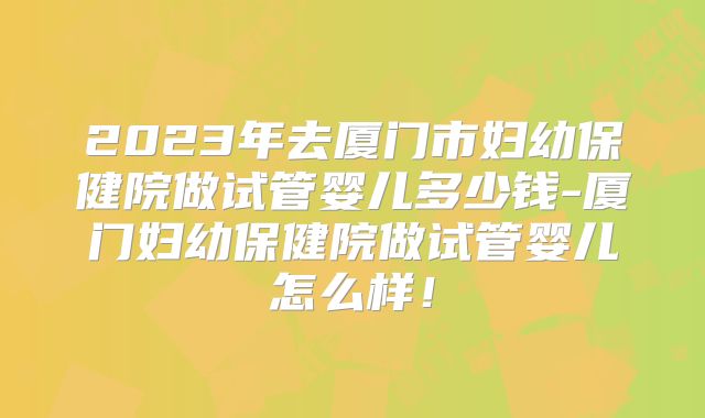 2023年去厦门市妇幼保健院做试管婴儿多少钱-厦门妇幼保健院做试管婴儿怎么样!