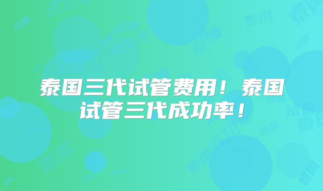 泰国三代试管费用！泰国试管三代成功率！
