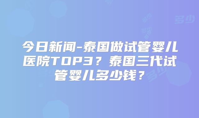 今日新闻-泰国做试管婴儿医院TOP3？泰国三代试管婴儿多少钱？