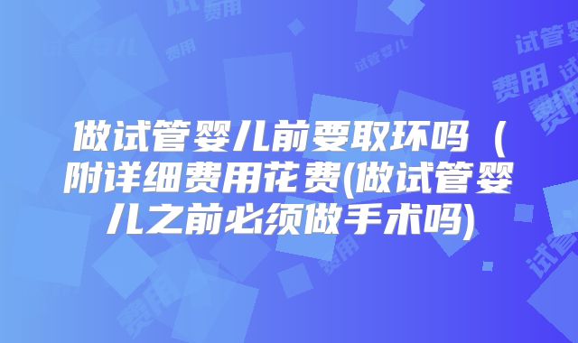 做试管婴儿前要取环吗（附详细费用花费(做试管婴儿之前必须做手术吗)