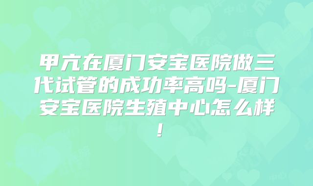 甲亢在厦门安宝医院做三代试管的成功率高吗-厦门安宝医院生殖中心怎么样!