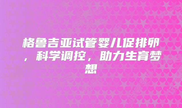 格鲁吉亚试管婴儿促排卵,科学调控,助力生育梦想