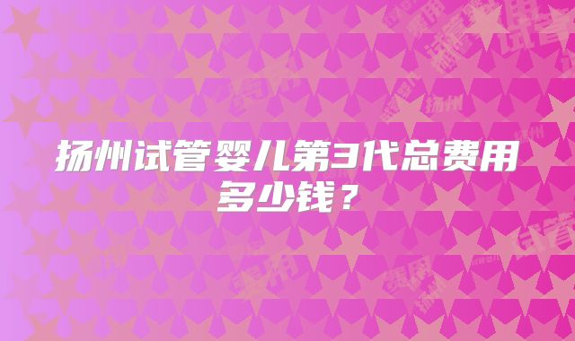 扬州试管婴儿第3代总费用多少钱?