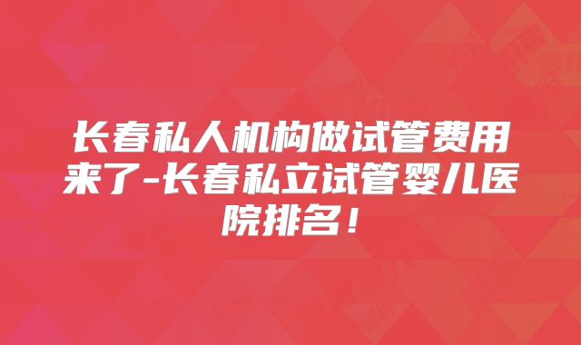长春私人机构做试管费用来了-长春私立试管婴儿医院排名！