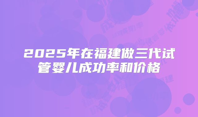 2025年在福建做三代试管婴儿成功率和价格
