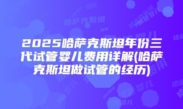 2025哈萨克斯坦年份三代试管婴儿费用详解(哈萨克斯坦做试管的经历)