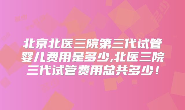 北京北医三院第三代试管婴儿费用是多少,北医三院三代试管费用总共多少！