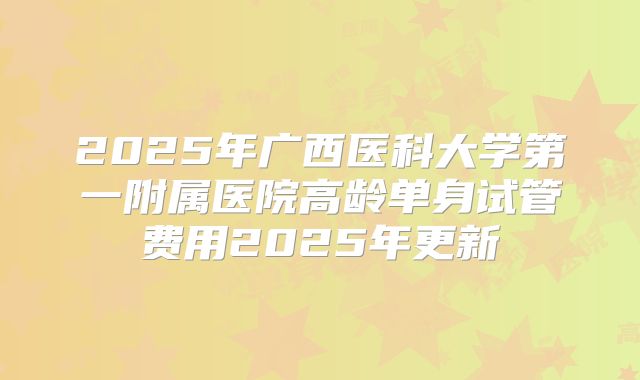 2025年广西医科大学第一附属医院高龄单身试管费用2025年更新