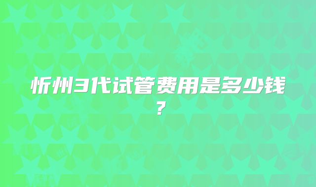 忻州3代试管费用是多少钱？