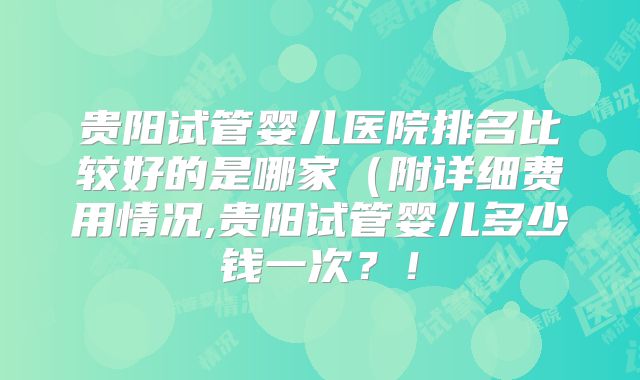 贵阳试管婴儿医院排名比较好的是哪家（附详细费用情况,贵阳试管婴儿多少钱一次？！