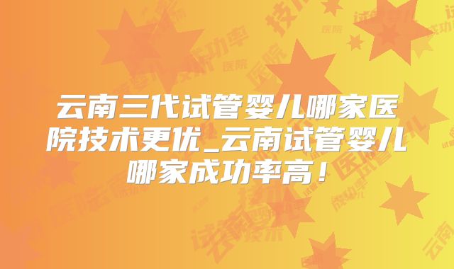 云南三代试管婴儿哪家医院技术更优_云南试管婴儿哪家成功率高！
