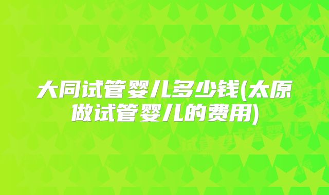 大同试管婴儿多少钱(太原做试管婴儿的费用)