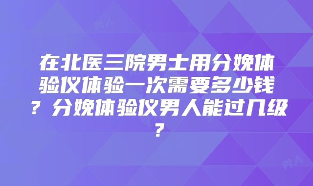 在北医三院男士用分娩体验仪体验一次需要多少钱？分娩体验仪男人能过几级？