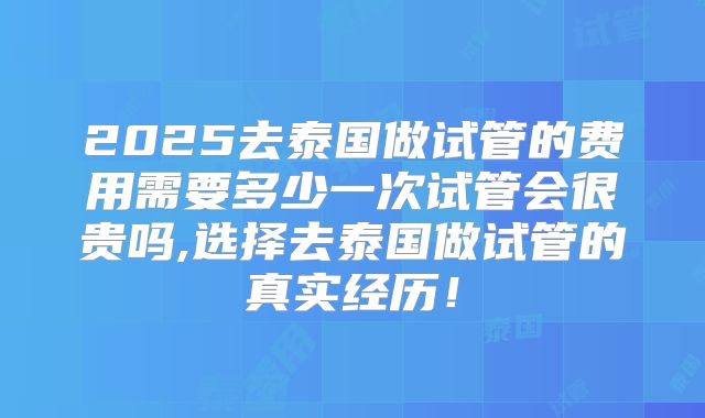 2025去泰国做试管的费用需要多少一次试管会很贵吗,选择去泰国做试管的真实经历!