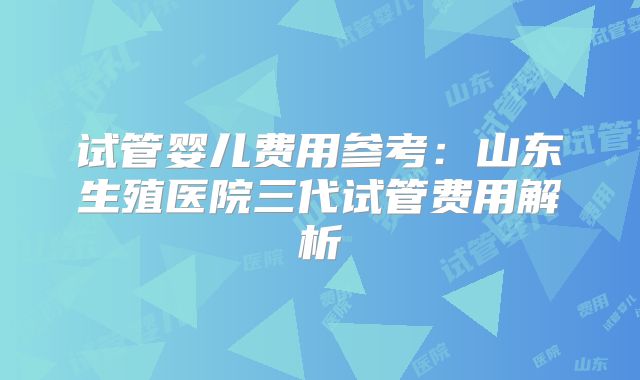 试管婴儿费用参考:山东生殖医院三代试管费用解析