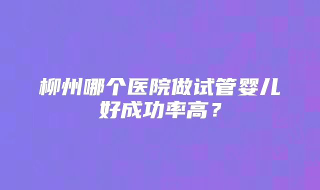 柳州哪个医院做试管婴儿好成功率高？