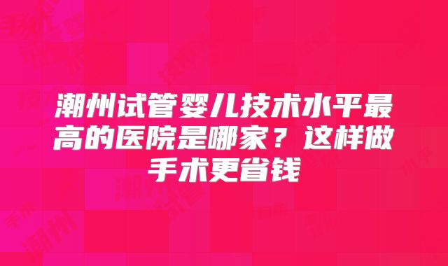 潮州试管婴儿技术水平最高的医院是哪家？这样做手术更省钱