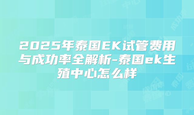 2025年泰国EK试管费用与成功率全解析-泰国ek生殖中心怎么样