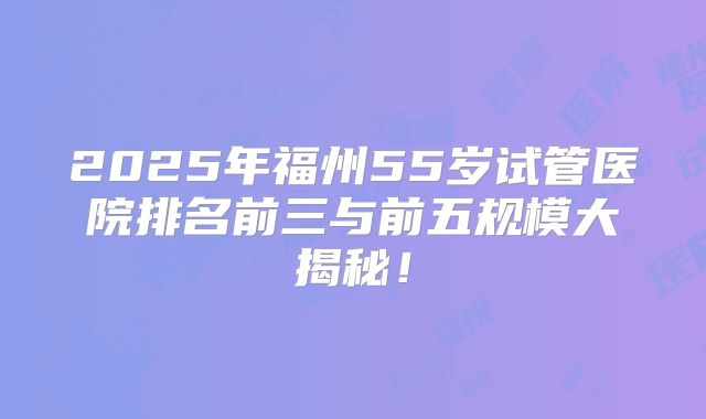 2025年福州55岁试管医院排名前三与前五规模大揭秘！