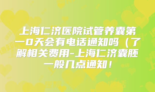 上海仁济医院试管养囊第一0天会有电话通知吗(了解相关费用-上海仁济囊胚一般几点通知!