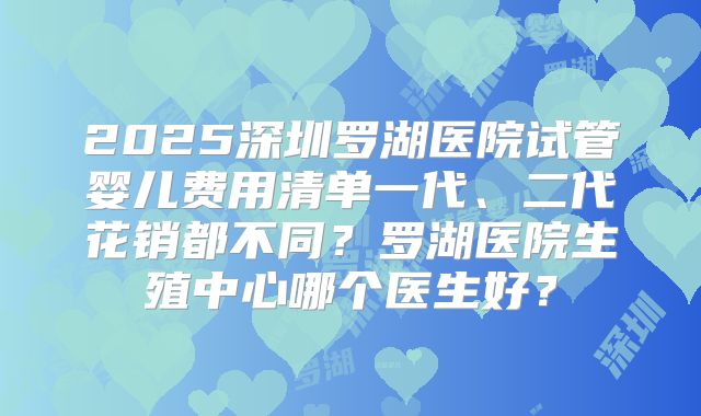 2025深圳罗湖医院试管婴儿费用清单一代、二代花销都不同？罗湖医院生殖中心哪个医生好？