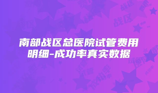 南部战区总医院试管费用明细-成功率真实数据