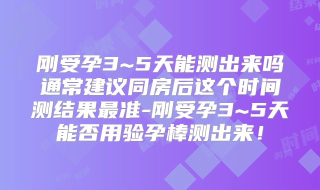 刚受孕3~5天能测出来吗通常建议同房后这个时间测结果最准-刚受孕3~5天能否用验孕棒测出来!