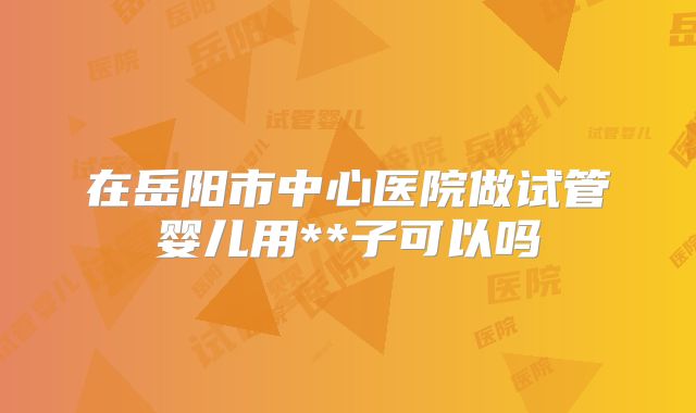 在岳阳市中心医院做试管婴儿用**子可以吗