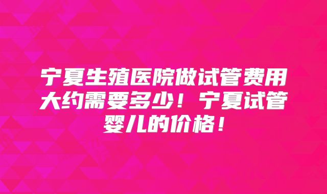 宁夏生殖医院做试管费用大约需要多少!宁夏试管婴儿的价格!
