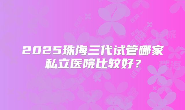 2025珠海三代试管哪家私立医院比较好？