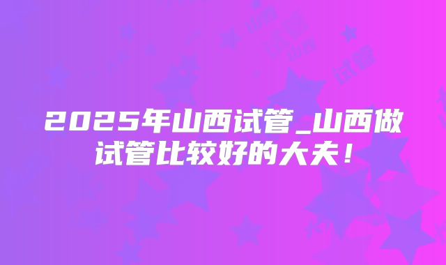 2025年山西试管_山西做试管比较好的大夫!