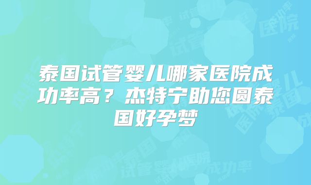 泰国试管婴儿哪家医院成功率高?杰特宁助您圆泰国好孕梦