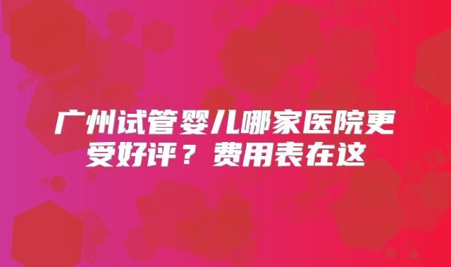 广州试管婴儿哪家医院更受好评？费用表在这