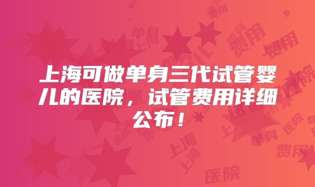 上海可做单身三代试管婴儿的医院,试管费用详细公布!