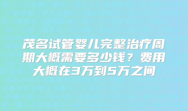 茂名试管婴儿完整治疗周期大概需要多少钱？费用大概在3万到5万之间