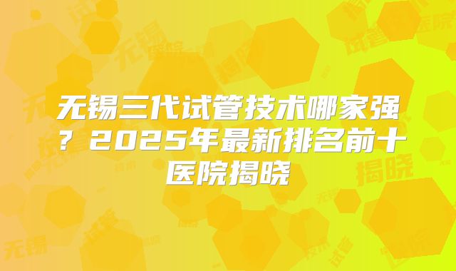 无锡三代试管技术哪家强？2025年最新排名前十医院揭晓