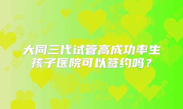 大同三代试管高成功率生孩子医院可以签约吗?