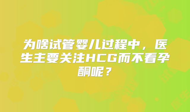 为啥试管婴儿过程中，医生主要关注HCG而不看孕酮呢？